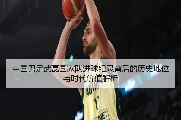 中国男足武磊国家队进球纪录背后的历史地位与时代价值解析