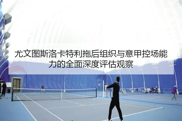 尤文图斯洛卡特利拖后组织与意甲控场能力的全面深度评估观察