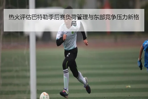 热火评估巴特勒季后赛负荷管理与东部竞争压力新格局