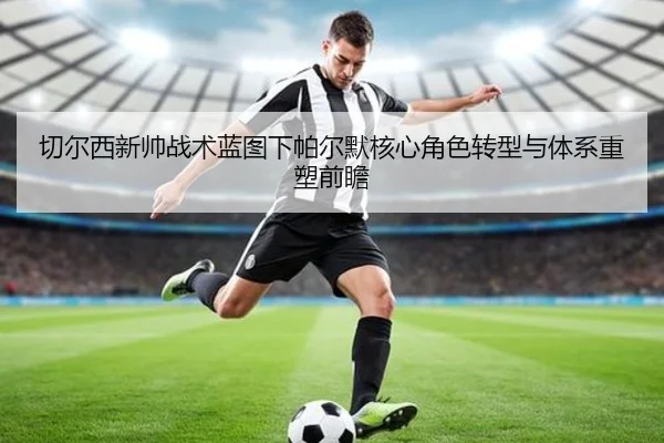 切尔西新帅战术蓝图下帕尔默核心角色转型与体系重塑前瞻